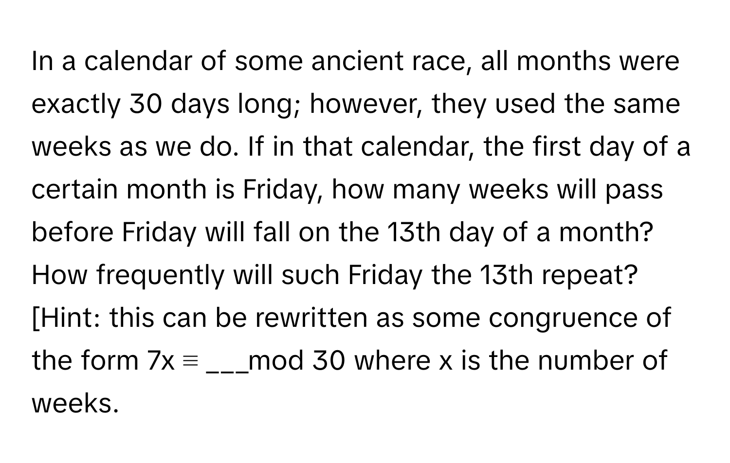 In a calendar of some ancient race, all months were exactly 30 days long; however, they used the same weeks as we do. If in that calendar, the first day of a certain month is Friday, how many weeks will pass before Friday will fall on the 13th day of a month? How frequently will such Friday the 13th repeat? [Hint: this can be rewritten as some congruence of the form 7x ≡ ___mod 30 where x is the number of weeks.