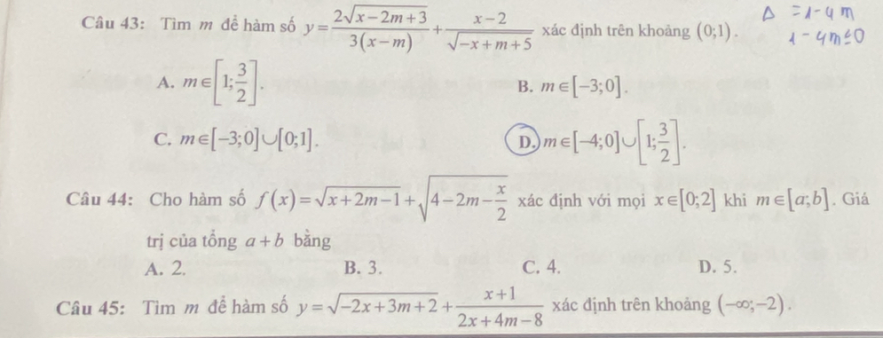 Tìm m đề hàm số y= (2sqrt(x-2m+3))/3(x-m) + (x-2)/sqrt(-x+m+5)  xác định trên khoảng (0;1).
A. m∈ [1; 3/2 ]. m∈ [-3;0]. 
B.
C. m∈ [-3;0]∪ [0;1].
D. m∈ [-4;0]∪ [1; 3/2 ]. 
Câu 44: Cho hàm số f(x)=sqrt(x+2m-1)+sqrt(4-2m-frac x)2 xác định với mọi x∈ [0;2] khi m∈ [a;b]. Giá
trị của tổng a+b bàng
A. 2. B. 3. C. 4. D. 5.
Câu 45: Tìm m để hàm số y=sqrt(-2x+3m+2)+ (x+1)/2x+4m-8  xác dịnh trên khoảng (-∈fty ;-2).