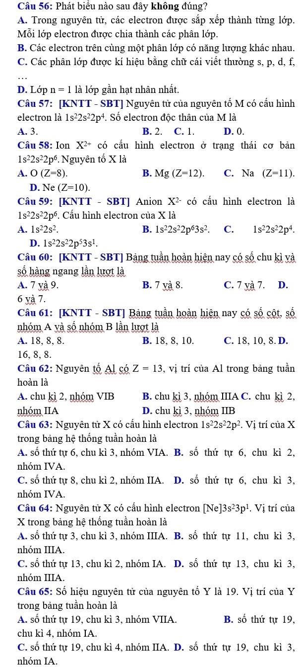 Phát biểu nào sau đây không đúng?
A. Trong nguyên từ, các electron được sắp xếp thành từng lớp.
Mỗi lớp electron được chia thành các phân lớp.
B. Các electron trên cùng một phân lớp có năng lượng khác nhau.
C. Các phân lớp được kí hiệu bằng chữ cái viết thường s, p, d, f,
D. Lớp n = 1 là lớp gần hạt nhân nhất.
Câu 57: [KNTT - SBT] Nguyên tử của nguyên tố M có cấu hình
electron là 1s^22s^22p^4. Số electron độc thân của M là
A. 3. B. 2. C. 1. D. 0.
Câu 58: Ion X^(2+) có cấu hình electron ở trạng thái cơ bản
1s^22s^22p^6.  Nguyên tố X là
A. O(Z=8). B. Mg(Z=12). C. Na (Z=11).
D. Ne (Z=10).
Câu 59: [KNTT - SBT] Anion X^(2-) có cấu hình electron là
1s^22s^22p^6. Cấu hình electron của X là
A. 1s^22s^2. B. 1s^22s^22p^63s^2. C. 1s^22s^22p^4.
D. 1s^22s^22p^53s^1.
Câu 60: [KNTT - SBT] Bảng tuần hoàn hiện nay có số chu kì yà
số hàng ngang lần lượt là
A. 7 yà 9. B. 7 yà 8. C. 7 yà 7. D.
6 và 7.
Câu 61: [KNTT - SBT] Bảng tuần hoàn hiện nay có số cột, số
nhóm A và số nhóm B lần lượt là
A. 18, 8, 8. B. 18, 8, 10. C. 18, 10, 8. D.
16, 8, 8.
Câu 62: Nguyên tố Al có Z=13 3, vị trí của Al trong bảng tuần
hoàn là
A. chu kì 2, nhóm VIB B. chu kì 3, nhóm IIIA C. chu kì 2,
nhóm IIA D. chu kì 3, nhóm IIB
Câu 63: Nguyên tử X có cấu hình electron 1s^22s^22p^2. Vị trí của X
trong bảng hệ thống tuần hoàn là
A. số thứ tự 6, chu kì 3, nhóm VIA. B. số thứ tự 6, chu kì 2,
nhóm IVA.
C. số thứ tự 8, chu kì 2, nhóm IIA. D. số thứ tự 6, chu kì 3,
nhóm IVA.
Câu 64: Nguyên tử X có cấu hình electron [Ne · ]3s^23p^1. Vị trí của
X trong bảng hệ thống tuần hoàn là
A. số thứ tự 3, chu kì 3, nhóm IIIA. B. số thứ tự 11, chu kì 3,
nhóm IIIA.
C. số thứ tự 13, chu kì 2, nhóm IA. D. số thứ tự 13, chu kì 3,
nhóm IIIA.
Câu 65: Số hiệu nguyên tử của nguyên tố Y là 19. Vị trí của Y
trong bảng tuần hoàn là
A. số thứ tự 19, chu kì 3, nhóm VIIA. B. số thứ tự 19,
chu kì 4, nhóm IA.
C. số thứ tự 19, chu kì 4, nhóm IIA. D. số thứ tự 19, chu kì 3,
nhóm IA.