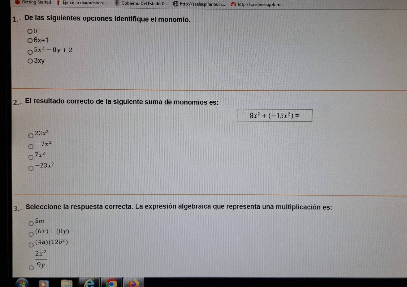 Getting Started Ejercicio diagnóstico. ... Gobierno Del Estado D... http://saelaspirante.in... http://sael.inea.gob.m...
1. De las siguientes opciones identifique el monomio.
0
6x+1
5x^2-8y+2
3xy
2. El resultado correcto de la siguiente suma de monomios es:
8x^2+(-15x^2)=
23x^2
-7x^2
7x^2
-23x^2
3 Seleccione la respuesta correcta. La expresión algebraica que representa una multiplicación es:
5m
(6x)|(8y)
(4a)(12b^2)
 2x^2/9y 