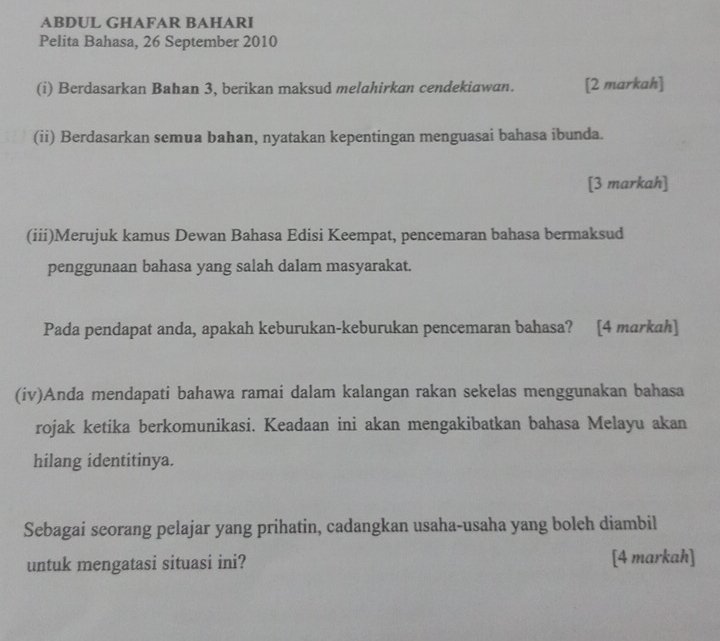 ABDUL GHAFAR BAHARI 
Pelita Bahasa, 26 September 2010 
(i) Berdasarkan Bahan 3, berikan maksud melahirkan cendekiawan. [2 markah] 
(ii) Berdasarkan semua bahan, nyatakan kepentingan menguasai bahasa ibunda. 
[3 markah] 
(iii)Merujuk kamus Dewan Bahasa Edisi Keempat, pencemaran bahasa bermaksud 
penggunaan bahasa yang salah dalam masyarakat. 
Pada pendapat anda, apakah keburukan-keburukan pencemaran bahasa? [4 markah] 
(iv)Anda mendapati bahawa ramai dalam kalangan rakan sekelas menggunakan bahasa 
rojak ketika berkomunikasi. Keadaan ini akan mengakibatkan bahasa Melayu akan 
hilang identitinya. 
Sebagai seorang pelajar yang prihatin, cadangkan usaha-usaha yang boleh diambil 
untuk mengatasi situasi ini? [4 markah]