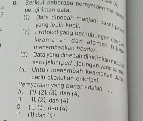 ) uần (4)
6、 Berikut beberapa pernyataan mengen
pengiriman data.
P 1) Data dipecah menjadi paket-pake
yang lebih kecil.
(2) Protokol yang berhubungan dengan
keamanan dan alamat tujuan
menambahkan header.
(3) Data yang dipecah dikirimkan melalu
satu jalur (pɑth) jaringan yang sam
(4) Untuk menambah keamanan data
perlu dilakukan enkripsi.
Pernyataan yang benar adalah . . .
A. (1), (2), (3), , dan (4)
B. (1), (2), dan (4)
C. (1), (3), dan (4)
D. (1) dan (4)