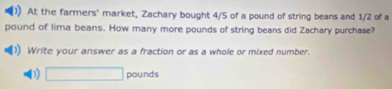 At the farmers' market, Zachary bought 4/5 of a pound of string beans and 1/2 of a
pound of lima beans. How many more pounds of string beans did Zachary purchase? 
Write your answer as a fraction or as a whole or mixed number. 
D) □ pounds