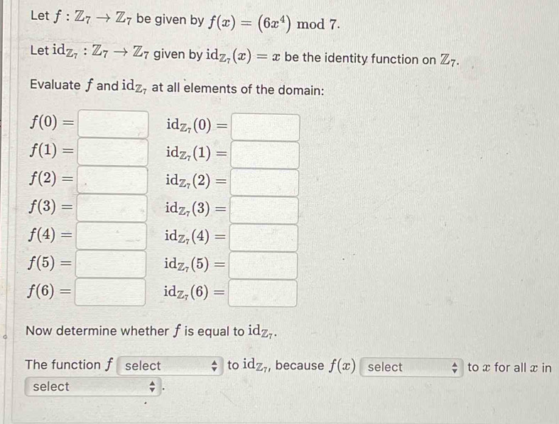 Let f:Z_7to Z_7 be given by f(x)=(6x^4) mod 7.
Let id_Z_7:Z_7to Z_7 given by id_Z_7(x)=x be the identity function on Z_7. 
Evaluate fand id_Z_7 at all elements of the domain:
f(0)=□ id_Z_7(0)=□
f(1)=□ id_Z_7(1)=□
f(2)=□ id_Z_7(2)=□
f(3)=□ id_Z_7(3)=□
f(4)=□ id_Z_7(4)=□
f(5)=□ id_Z_7(5)=□
f(6)=□ id_Z_7(6)=□
Now determine whether fis equal to id_Z_7. 
The function f select to id_Z_7 , because f(x) select to x for all x in
select