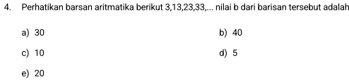 Perhatikan barsan aritmatika berikut 3, 13, 23, 33,... nilai b dari barisan tersebut adalah
a) 30 b) 40
c) 10 d) 5
e) 20