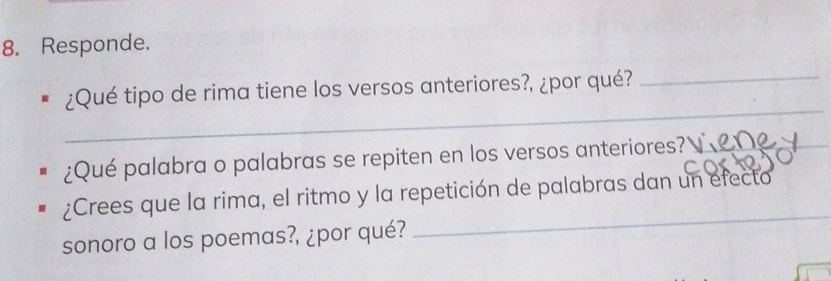 Responde. 
_ 
¿Qué tipo de rima tiene los versos anteriores?, ¿por qué?_ 
¿Qué palabra o palabras se repiten en los versos anteriores?_ 
_ 
¿Crees que la rima, el ritmo y la repetición de palabras dan un efecto 
sonoro a los poemas?, ¿por qué? 
_