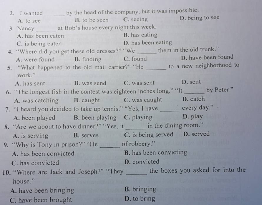 wanted_ by the head of the company, but it was impossible.
A. to see B. to be seen C. seeing D. being to see
3. Nancy _at Bob's house every night this week.
A. has been eaten B. has eating
C. is being eaten D. has been eating
4. “Where did you get these old dresses?” “We _them in the old trunk.”
A. were found B. finding C. found D. have been found
5. “What happened to the old mail carrier?” “He _to a new neighborhood to
work.”
A. has sent B. was send C. was sent D. sent
6. “The longest fish in the contest was eighteen inches long.” “It_ by Peter.”
A. was catching B. caught C. was caught D. catch
7. “I heard you decided to take up tennis.” “Yes, I have_ every day.”
A. been played B. been playing C. playing D. play
8. “Are we about to have dinner?” “Yes, it _in the dining room.”
A. is serving B. serves C. is being served D. served
9. “Why is Tony in prison?” “He _of robbery.”
A. has been convicted B. has been convicting
C. has convicted D. convicted
10. “Where are Jack and Joseph?” “They _the boxes you asked for into the
house.”
A. have been bringing B. bringing
C. have been brought D. to bring