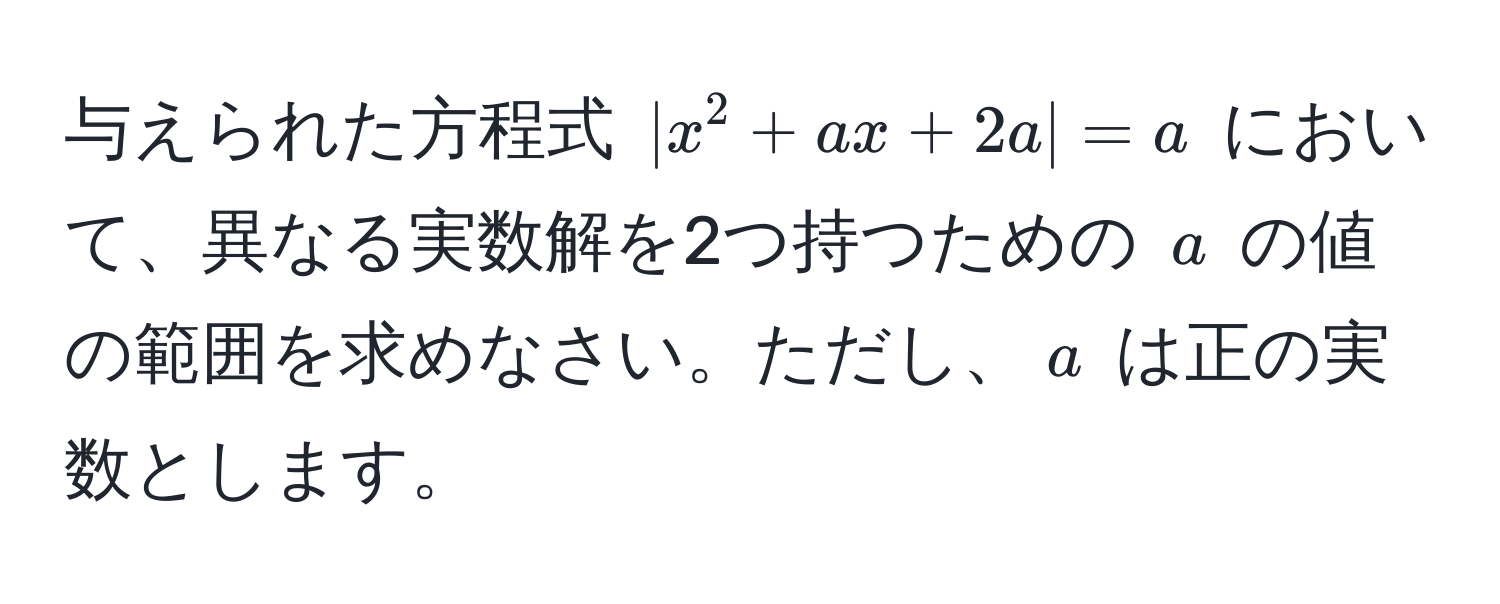 与えられた方程式 $|x^2 + ax + 2a| = a$ において、異なる実数解を2つ持つための $a$ の値の範囲を求めなさい。ただし、$a$ は正の実数とします。