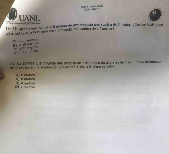 Enero - Junio 2025
Clave: 20212
UANL
U nversidad altónoma de su svo lbón
19.- Un poste vertical de 4.5 metros de alto proyecta una sombra de 3 metros. ¿Cuál es la altura de
un árbol que, a la misma hora, proyecta una sombra de 1.7 metros?
A) 3.71 metros
B) 2.18 metros
C) 2.55 metros
D) 3.50 metros
20.- La sombra que proyecta una persona de 1.68 metros de altura es de 1.22. En ese instante un
árbol proyecta una sombra de 5.81 metros. Calcula la altura del árbol.
A) 6 metros
B) 8 metros
C) 4 metros
D) 7 metros