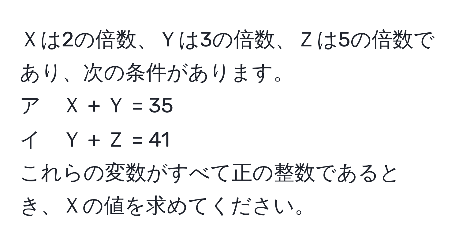 Ｘは2の倍数、Ｙは3の倍数、Ｚは5の倍数であり、次の条件があります。  
ア　Ｘ + Ｙ = 35  
イ　Ｙ + Ｚ = 41  
これらの変数がすべて正の整数であるとき、Ｘの値を求めてください。