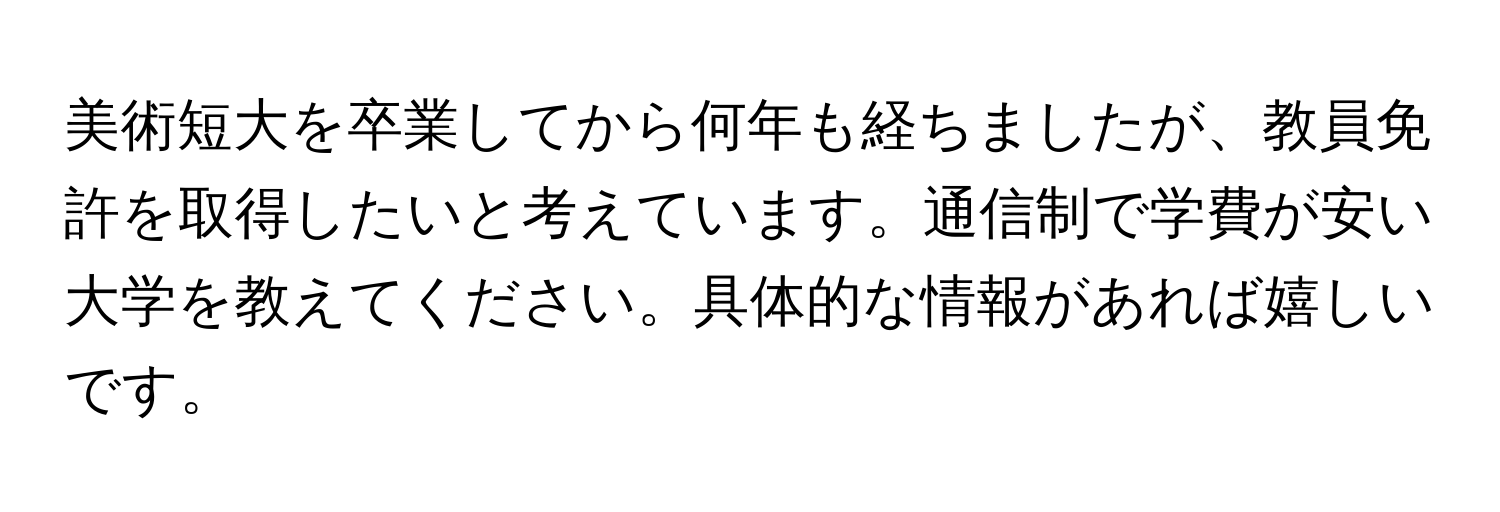 美術短大を卒業してから何年も経ちましたが、教員免許を取得したいと考えています。通信制で学費が安い大学を教えてください。具体的な情報があれば嬉しいです。