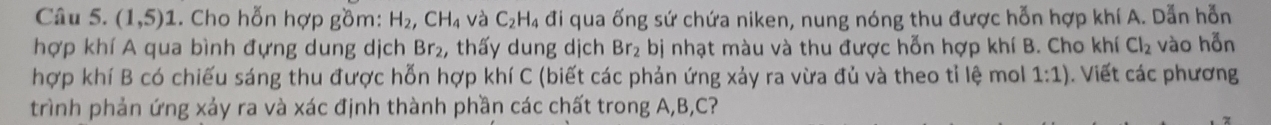 (1,5) 1 . Cho hỗn hợp gồm: H_2, CH_4 và C_2H_4 đi qua ống sứ chứa niken, nung nóng thu được hỗn hợp khí A. Dẫn hỗn 
hợp khí A qua bình đựng dung dịch Br_2 , thấy dung dịch Br_2 bị nhạt màu và thu được hỗn hợp khí B. Cho khí Cl_2 vào hỗn 
hợp khí B có chiếu sáng thu được hỗn hợp khí C (biết các phản ứng xảy ra vừa đủ và theo tỉ lệ mol 1:1). Viết các phương 
trình phản ứng xảy ra và xác định thành phần các chất trong A, B, C?