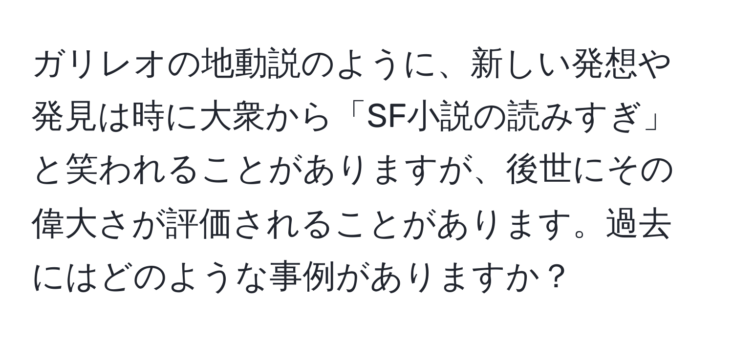 ガリレオの地動説のように、新しい発想や発見は時に大衆から「SF小説の読みすぎ」と笑われることがありますが、後世にその偉大さが評価されることがあります。過去にはどのような事例がありますか？