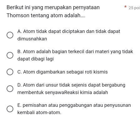 Berikut ini yang merupakan pernyataan 25 poi
Thomson tentang atom adalah....
A. Atom tidak dapat diciptakan dan tidak dapat
dimusnahkan
B. Atom adalah bagian terkecil dari materi yang tidak
dapat dibagi lagi
C. Atom digambarkan sebagai roti kismis
D. Atom dari unsur tidak sejenis dapat bergabung
membentuk senyawaReaksi kimia adalah
E. pemisahan atau penggabungan atau penyusunan
kembali atom-atom.