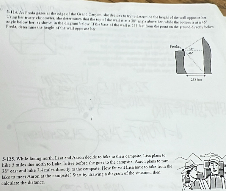 5-124. As Freda gazes at the edge of the Orand Canyon, she decides to try to determine the height of the wall opposite her 
Using her trusty clinometer, she determines that the top of the wall is at a 38° angle above her, while the bottom is at a 46°
angle below her, as shown in the diagram below. If the base of the wall is 253 feet from the point on the ground directly below 
Freda, determine the height of the wall opposite her 
Freda 38°
46°
253 feet
5-125. While facing north, Lisa and Aaron decide to hike to their campsite. Lisa plans to 
hike 5 miles due north to Lake Toftee before she goes to the campsite. Aaron plans to turn
38° east and hike 7.4 miles directly to the campsite. How far will Lisa have to hike from the 
lake to meet Aaron at the campsite? Start by drawing a diagram of the situation, then 
calculate the distance.