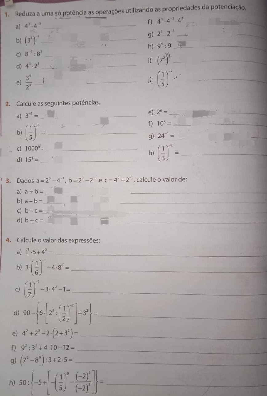 Reduza a uma só potência as operações utilizando as propriedades da potenciação,
a) 4^3· 4^(-2) _
_
f) 4^3· 4^(-1)· 4^2 _
_
g) 2^5:2^(-3) _
_
b) (3^2)^-1 _
_
_
_
h) 9^4:9 _
c) 8^(-7):8^3 _
d) 4^3· 2^3 _
_
i) (7^2)^3 _
_
e)  3^4/2^4  _  
_j) ( 1/5 )^-5· _
2. Calcule as seguintes potências.
a) 3^(-2)= _
_
e) 2^6= _
_
b) ( 1/5 )^-3= _
f) 10^5= _
_
g) 24^(-1)= _
_
c) 1000^0= _
_h) ( 1/3 )^-2= _
d) 15^1= _
3. Dados a=2^0-4^(-1),b=2^0-2^(-1) e c=4^0+2^(-1) , calcule o valor de:
a) a+b= _
_
b) a-b= _
_
c) b-c= _
_
d) b+c= _
_
4. Calcule o valor das expressões:
a) 1^3· 5+4^2= _
b) 3· ( 1/6 )^-1-4· 8^0= _
c) ( 1/7 )^-2-3· 4^2-1= _
d) 90- 6· [2^2:( 1/2 )^-2]+3^2 = _
e) 4^2+2^3-2· (2+3^2)= _
f) 9^2:3^2+4· 10-12= _
g) (7^2-8^0):3+2· 5= _
h) 50: -5+[-( 1/5 )^0-frac (-2)^5(-2)^3] = _