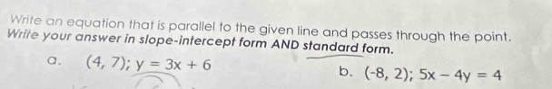 Write an equation that is parallel to the given line and passes through the point.
Write your answer in slope-intercept form AND standard form.
a. (4,7); y=3x+6 b. (-8,2); 5x-4y=4