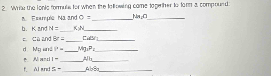 Write the ionic formula for when the following come together to form a compound: 
a. Example Na and O= _ Na_2O _ 
b、 K and N= _ K_3N _ 
c. Ca and Br= _ CaBr_2 _ 
d. Mg and P= _ Mg_3P_2 _ 
e. Al and I= _ All_3 _ 
f. Al and S= _ Al_2S_3 _