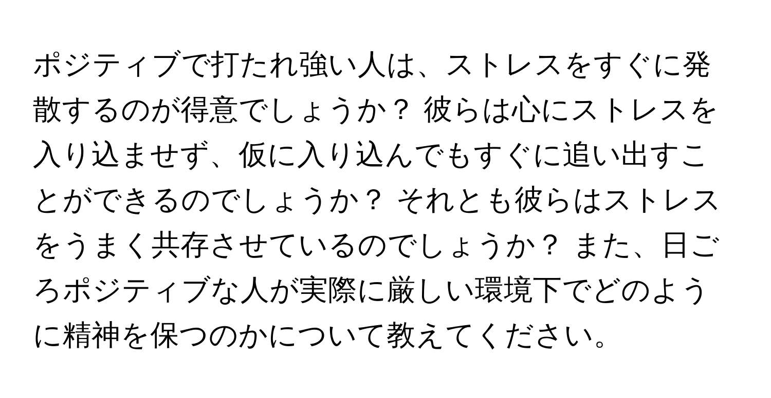 ポジティブで打たれ強い人は、ストレスをすぐに発散するのが得意でしょうか？ 彼らは心にストレスを入り込ませず、仮に入り込んでもすぐに追い出すことができるのでしょうか？ それとも彼らはストレスをうまく共存させているのでしょうか？ また、日ごろポジティブな人が実際に厳しい環境下でどのように精神を保つのかについて教えてください。