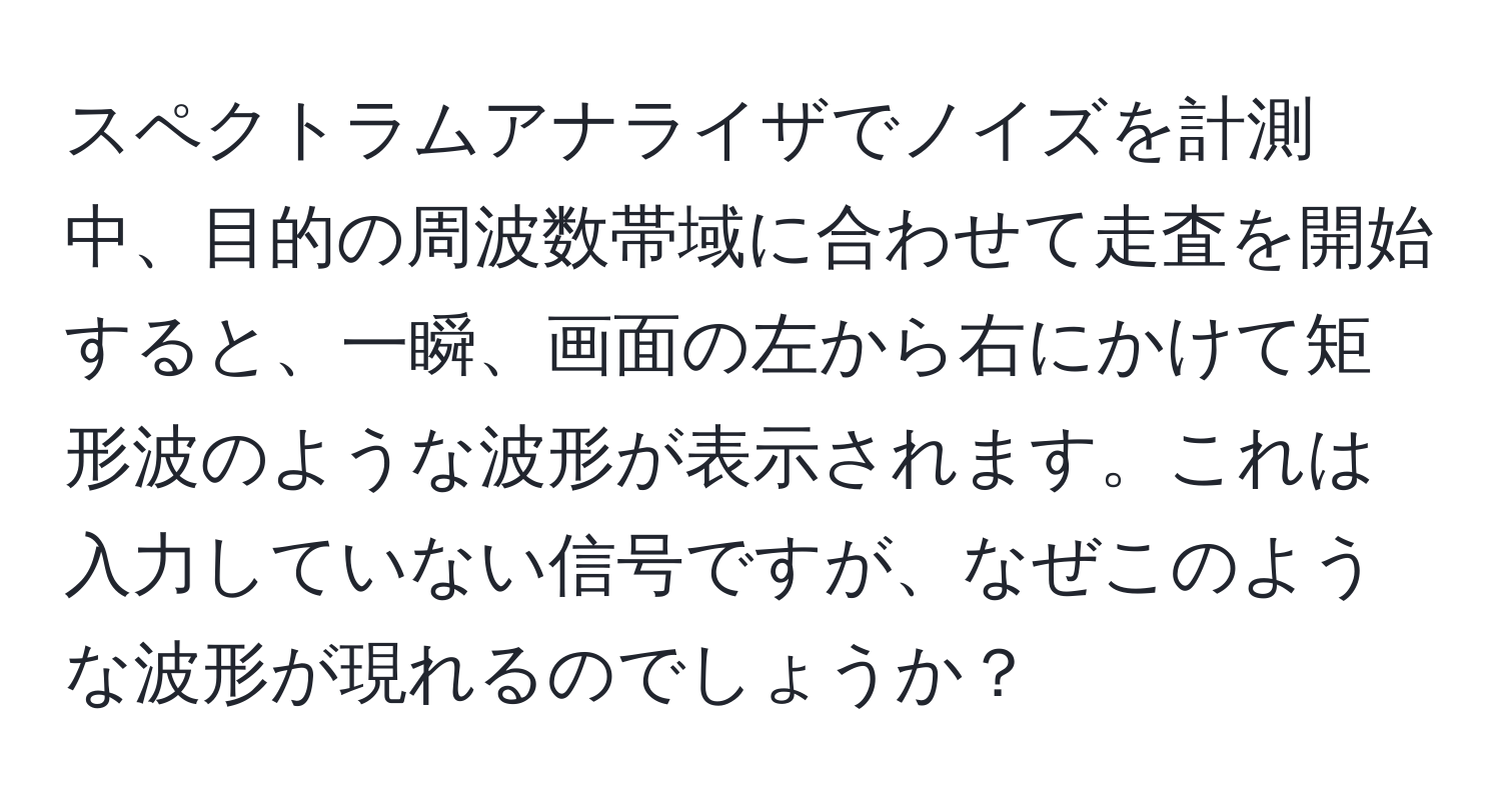 スペクトラムアナライザでノイズを計測中、目的の周波数帯域に合わせて走査を開始すると、一瞬、画面の左から右にかけて矩形波のような波形が表示されます。これは入力していない信号ですが、なぜこのような波形が現れるのでしょうか？