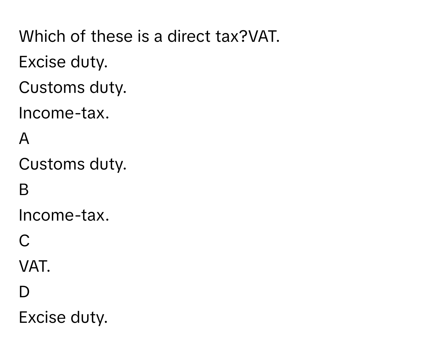 Which of these is a direct tax?VAT.
Excise duty.
Customs duty.
Income-tax.

A  
Customs duty. 


B  
Income-tax. 


C  
VAT. 


D  
Excise duty.