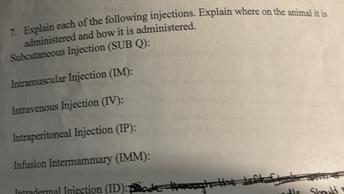 Explain each of the following injections. Explain where on the animal it is 
administered and how it is administered. 
Subcutaneous Injection (SUB Q): 
Intramuscular Injection (IM): 
Intravenous Injection (IV): 
Intraperitoneal Injection (IP): 
Infusion Intermammary (IMM): 
Intradermal Iniection (ID): a