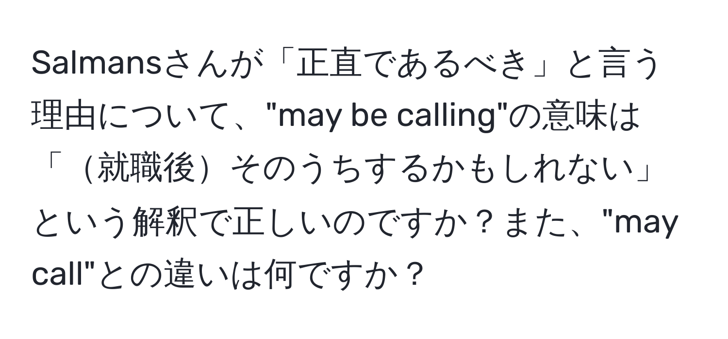 Salmansさんが「正直であるべき」と言う理由について、"may be calling"の意味は「就職後そのうちするかもしれない」という解釈で正しいのですか？また、"may call"との違いは何ですか？