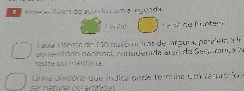 Pinte as frases de acordo com a legenda. 
Limite Faixa de fronteira 
Faixa interna de 150 quilômetros de largura, paralela à lir 
do território nacional, considerada área de Segurança N 
restre ou marítima. 
Linha divisória que índica onde termina um território e 
ser natural ou artificial.