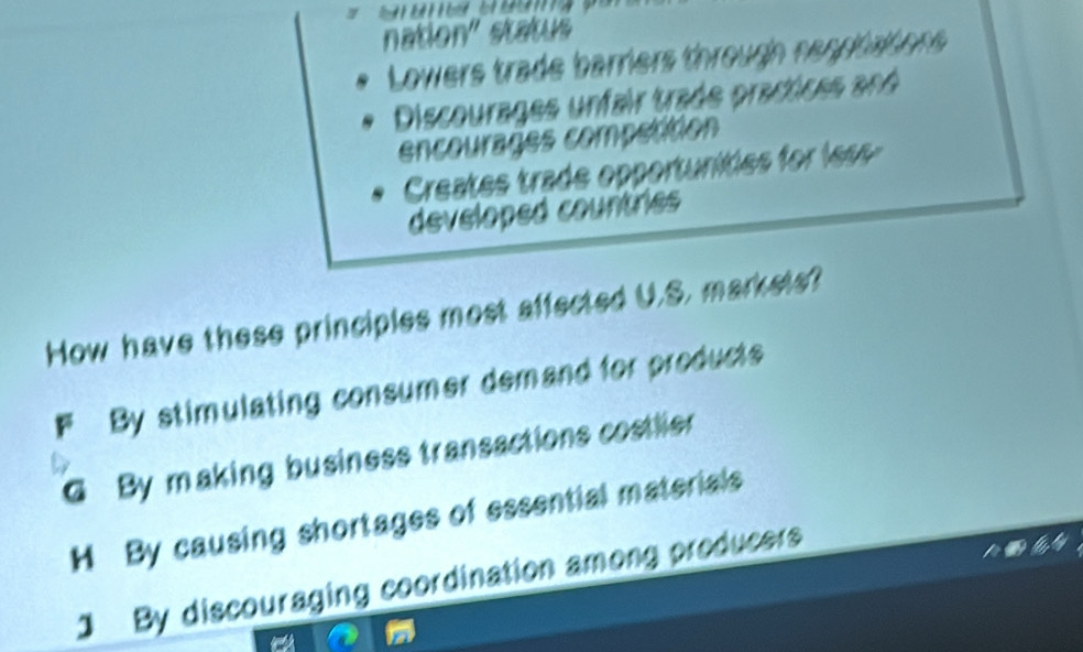 nation' status
Lowers trade barriers througn nenptattions
Discourages unfair trade practices and
encourages competition
Creates trade opportunites for les 
developed courtries
How have these principles most affected U.S. markets?
F By stimulating consumer demand for products
G By making business transactions costlier
H By causing shortages of essential materials
1 By discouraging coordination among producers