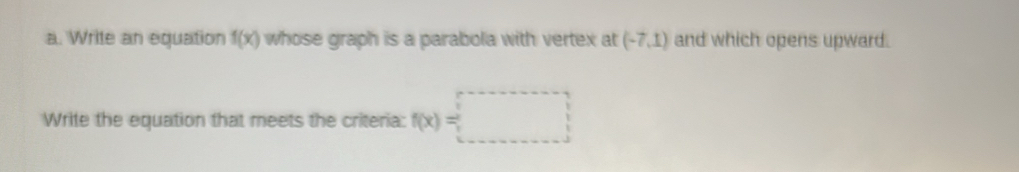 Write an equation f(x) whose graph is a parabola with vertex at (-7,1) and which opens upward. 
Write the equation that meets the criteria: f(x)=□