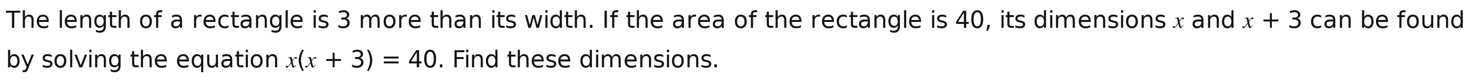 The length of a rectangle is 3 more than its width. If the area of the rectangle is 40, its dimensions x and x+3 can be found 
by solving the equation x(x+3)=40. Find these dimensions.
