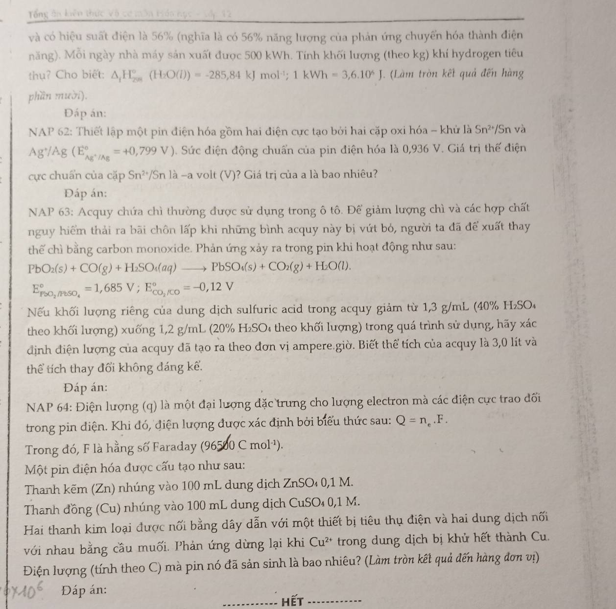 Tổng ân kiên thức  v
và có hiệu suất điện là 56% (nghĩa là có 56% năng lượng của phản ứng chuyển hóa thành điện
năng). Mỗi ngày nhà máy sản xuất được 500 kWh. Tính khối lượng (theo Kg ) khí hydrogen tiêu
thụ? Cho biết: △ _iH_(201)°(H_2O(l))=-285,84kJmol^(-1);1kWh=3,6.10^6J. (Làm tròn kết quả đến hàng
phần mười).
Đáp án:
NAP 62: Thiết lập một pin điện hóa gồm hai điện cực tạo bởi hai cặp oxi hóa - khử là Sn^(2+)/Sr và
Ag^+/Ag(E_Ag^+/Ag^circ =+0,799V). Sức điện động chuẩn của pin điện hóa là 0,936 V. Giá trị thế điện
cực chuẩn của cặp Sn^(2+)/Snla-a volt (V)? Giá trị của a là bao nhiêu?
Đáp án:
NAP 63: Acquy chứa chì thường được sử dụng trong ô tô. Để giảm lượng chì và các hợp chất
nguy hiểm thải ra bãi chôn lấp khi những bình acquy này bị vứt bỏ, người ta đã để xuất thay
thế chì bằng carbon monoxide. Phản ứng xảy ra trong pin khi hoạt động như sau:
PbO_2(s)+CO(g)+H_2SO_4(aq)to PbSO_4(s)+CO_2(g)+H_2O(l).
E_PbO_2/FbSO_4^circ =1,685V;E_CO_2/CO^circ =-0,12V
Nếu khối lượng riêng của dung dịch sulfuric acid trong acquy giảm từ 1,3 g/mL (40% H₂SO₄
theo khối lượng) xuống 1,2 g/mL (20% H₂SO₄ theo khối lượng) trong quá trình sử dụng, hãy xác
định điện lượng của acquy đã tạo ra theo đơn vị ampere.giờ. Biết thể tích của acquy là 3,0 lít và
thể tích thay đổi không đáng kể.
Đáp án:
NAP 64: Điện lượng (q) là một đại lượng đặc trưng cho lượng electron mà các điện cực trao đối
trong pin điện. Khi đó, điện lượng được xác định bởi biểu thức sau: Q=n_e.F.
Trong đó, F là hằng số Faraday (96500 Cmol^(-1)).
Một pin điện hóa được cấu tạo như sau:
Thanh kẽm (Zn) nhúng vào 100 mL dung dịch ZnSO₄ 0,1 M.
Thanh đồng (Cu) nhúng vào 100 mL dung dịch CuSO₄ 0,1 M.
Hai thanh kim loại được nối bằng dây dẫn với một thiết bị tiêu thụ điện và hai dung dịch nối
với nhau bằng cầu muối. Phản ứng dừng lại khi Cu^(2+) trong dung dịch bị khử hết thành Cu.
Điện lượng (tính theo C) mà pin nó đã sản sinh là bao nhiêu? (Làm tròn kết quả đến hàng đơn vị)
Đáp án:
_hết_