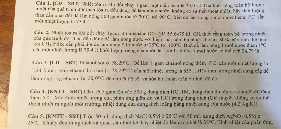 [CD - SBT] Nhiệt tỏa ra khị đốt cháy 1 gam một mẫu than là 23,0 kJ. Giả thiết rằng toàn bộ lượng
nhiệt của quá trình đốt than tỏa ra đều dùng để làm nóng nước, không có sự thất thoát nhiệt, hãy tính lượng
than cần phải đốt để làm nóng 500 gam nước từ 20°C tới 90°C. Biết để làm nóng 1 mol nước thêm 1°C cần
một nhiệt lượng là 75,4 J.
Câu 2. Nhiệt tỏa ra khi đốt cháy 1gam khí methane (CH₄) là 55,6475 kJ. Giả thiết rằng toàn bộ lượng nhiệt
của quá trình đốt than đều dùng đề làm nóng nước với hiệu suất hấp thụ nhiệt khoảng 80%, hãy tính thể tích
khí CH4 ở đkc cần phải đốt để làm nóng 2 lít nước từ 25°C tới 100°C. Biết để làm nóng 1 mol nước thêm 1°C
cần một nhiệt lượng là 75,4 J; khối lượng riêng của nước là 1g/mL; ở đkc 1 mol nước có thể tích 24,79 lít.
Câu 3. [CD - SBT] Ethanol sôi ở 78,29°C. Để làm 1 gam ethanol nóng thêm 1°C cần một nhiệt lượng là
1,44 J; để 1 gam ethanol hóa hơi (ở 78,29°C) cần một nhiệt lượng là 855 J. Hãy tính lượng nhiệt cung cấp để
làm nóng 1kg ethanol từ 20,0°C đến nhiệt độ sôi và hóa hơi hoàn toàn ở nhiệt độ đó.
Câu 4. [KNTT - SBT] Cho 16,5 gam Zn vào 500 g dung dịch HCl 1M, dung dịch thu được có nhiệt độ tăng
thêm 5°C. Xác định nhiệt lượng của phản ứng giữa Zn và HCl trong dung dịch (Giả thuyết không có sự thất
thoát nhiệt ra ngoài môi trường, nhiệt dung của dung dịch loãng bằng nhiệt dung của nước (4,2 J/g.K))
Câu 5. [KNTT - SBT] Trộn 50 mL dung dịch NaCl 0,5M ở 25°C với 50 mL dung dịch AgNO_30,5M Ở
26°C C. Khuẩy đều dung dịch và quan sát nhiệt kế thấy nhiệt độ lên cao nhất là 28°C. Tính nhiệt của phản ứng.