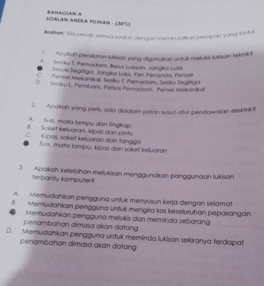 BAHAGIAN A
SOALAN ANEKA PILIHAN - (30%)
Arahan: Sila jawab semua soalan dengan membulatkan jawapan yang betul
1. Apakah peralatan lukisan yang digunakan untuk melukis lukisan teknik
A. Sesiku T, Pemadam, Berus Lukisan, Jangka Lukis
Sesuki Segitiga, Jangka Lukis, Pen Penanda, Pensel
C. Pensel Mekanikal, Sesiku T, Pemadam, Sesiku Segitiga
D. Sesiku L, Pembaris, Perisai Pemadam, Pensel Mekanikal
2. Apakah yang perlu ada didalam pelan susun atur pendawaian elektrik?
A. Suis, mata lampu dan tingkap
B. Soket keluaran, kipas dan pintu
C. Kipas, soket keluaran dan tangga
Suis, mata lampu, kipas dan soket keluaran
3. Apakah kelebihan melukisan menggunakan panggunaan lukisan
terbantu komputer?
A. Memudahkan pengguna untuk menyusun kerja dengan selamat
B. Memudahkan pengguna untuk mengira kos keseluruhan pepasangan
Memudahkan pengguna melukis dan meminda sebarang
penambahan dimasa akan datang
D. Memudahkan pengguna untuk meminda lukisan sekiranya terdapat
penambahan dimasa akan datang