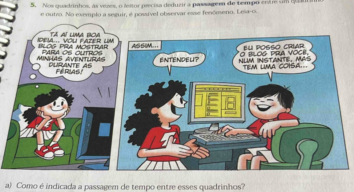 Nos quadrinhos, às vezes, o leitor precisa deduzir a passagem de tempo entre um quadnn 
e outro. No exemplo a seguir, é possível observar esse fenômeno. Leia-o. 
a) Como é indicada a passagem de tempo entre esses quadrinhos?