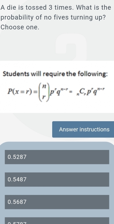 A die is tossed 3 times. What is the
probability of no fives turning up?
Choose one.
Students will require the following:
P(x=r)=beginpmatrix n rendpmatrix p^rq^(n-r)=_nC_rp^rq^(n-r)
Answer instructions
0.5287
0.5487
0.5687