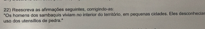 Reescreva as afirmações seguintes, corrigindo-as: 
"Os homens dos sambaquis viviam no interior do território, em pequenas cidades. Eles desconheciar 
uso dos utensílios de pedra."