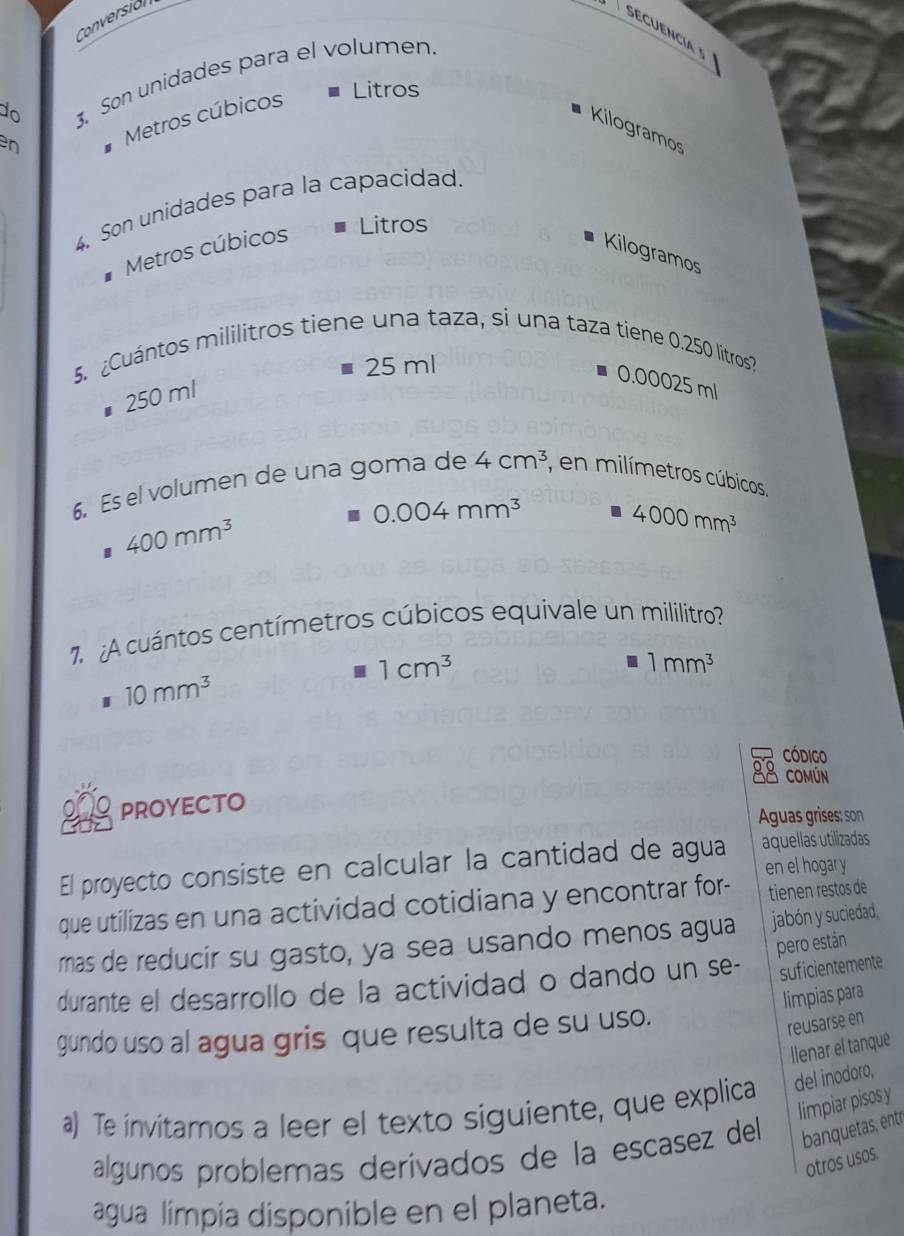 Conversión
Secuencia s
do 3, Son unidades para el volumen
en Metros cúbicos
* Litros
Kilogramos
4. Son unidades para la capacidad.
Metros cúbicos
Litros
Kilogramos
5. ¿Cuántos mililitros tiene una taza, si una taza tiene 0.250 litros?
25 ml
0.00025 ml
25 0 ml
6. Es el volumen de una goma de 4cm^3 , en milímetros cúbicos
0.004mm^3
400mm^3
4000mm^3
7. A cuántos centímetros cúbicos equivale un mililitro?
1cm^3
1mm^3
10mm^3
Código
88 comun
proyecto
Aguas grises: son
El proyecto consiste en calcular la cantidad de agua aquellas utilizadas
en el hogar y
que utilizas en una actividad cotidiana y encontrar for- tienen restos de
mas de reducir su gasto, ya sea usando menos agua jabón y suciedad,
pero están
durante el desarrollo de la actividad o dando un se- suficientemente
limpias para
gundo uso al agua gris que resulta de su uso.
reusarse en
llenar el tanque
a) Te invitamos a leer el texto siguiente, que explica del inodoro,
limpiar pisos y
algunos problemas derivados de la escasez del banquetas, entr
otros usos.
agua limpía disponible en el planeta.