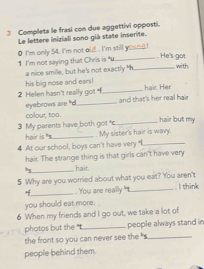 Completa le frasi con due aggettivi opposti. 
Le lettere iniziali sono già state inserite. 
0 I'm only 54. I'm not o d . I'm still y_ oung 
1 I'm not saying that Chris is u_ 
. He's got 
a nice smile, but he’s not exactly h_ 
with 
his big nose and ears! 
2 Helen hasn't really got f_ hair. Her 
eyebrows are d_ and that's her real hair 
colour, too. 
hair but my 
3 My parents have both got^3C _ 
hair is bs_ . My sister's hair is wavy. 
4 At our school, boys can’t have very l_ 
hair. The strange thing is that girls can’t have very 
bs_ 
hair. 
5 Why are you worried about what you eat? You aren't 
2f_ . You are really t_ . I think 
you should eat more. 
6 When my friends and I go out, we take a lot of 
photos but the t_ people always stand in 
the front so you can never see the 's_ 
people behind them.