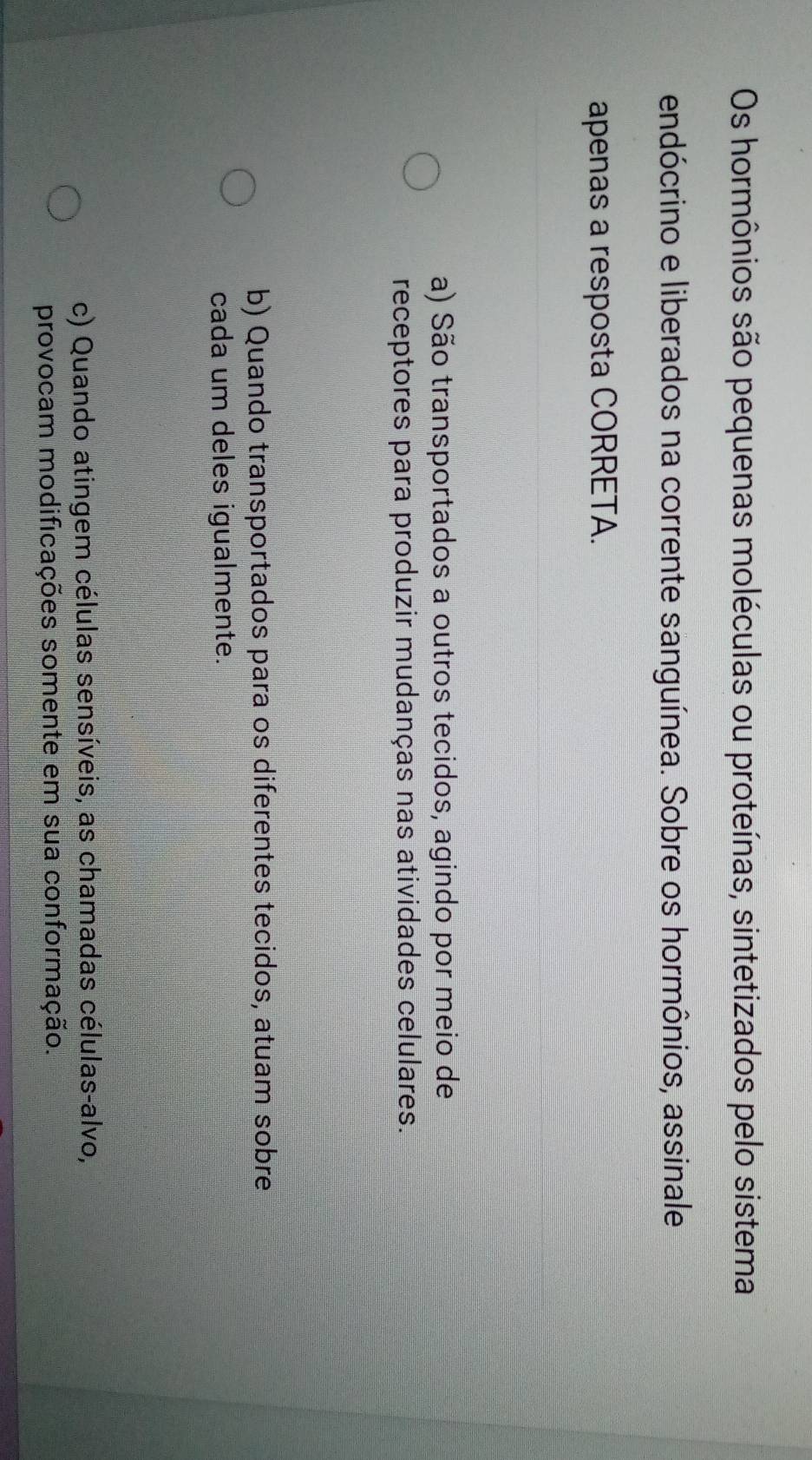 Os hormônios são pequenas moléculas ou proteínas, sintetizados pelo sistema
endócrino e liberados na corrente sanguínea. Sobre os hormônios, assinale
apenas a resposta CORRETA.
a) São transportados a outros tecidos, agindo por meio de
receptores para produzir mudanças nas atividades celulares.
b) Quando transportados para os diferentes tecidos, atuam sobre
cada um deles igualmente.
c) Quando atingem células sensíveis, as chamadas células-alvo,
provocam modificações somente em sua conformação.