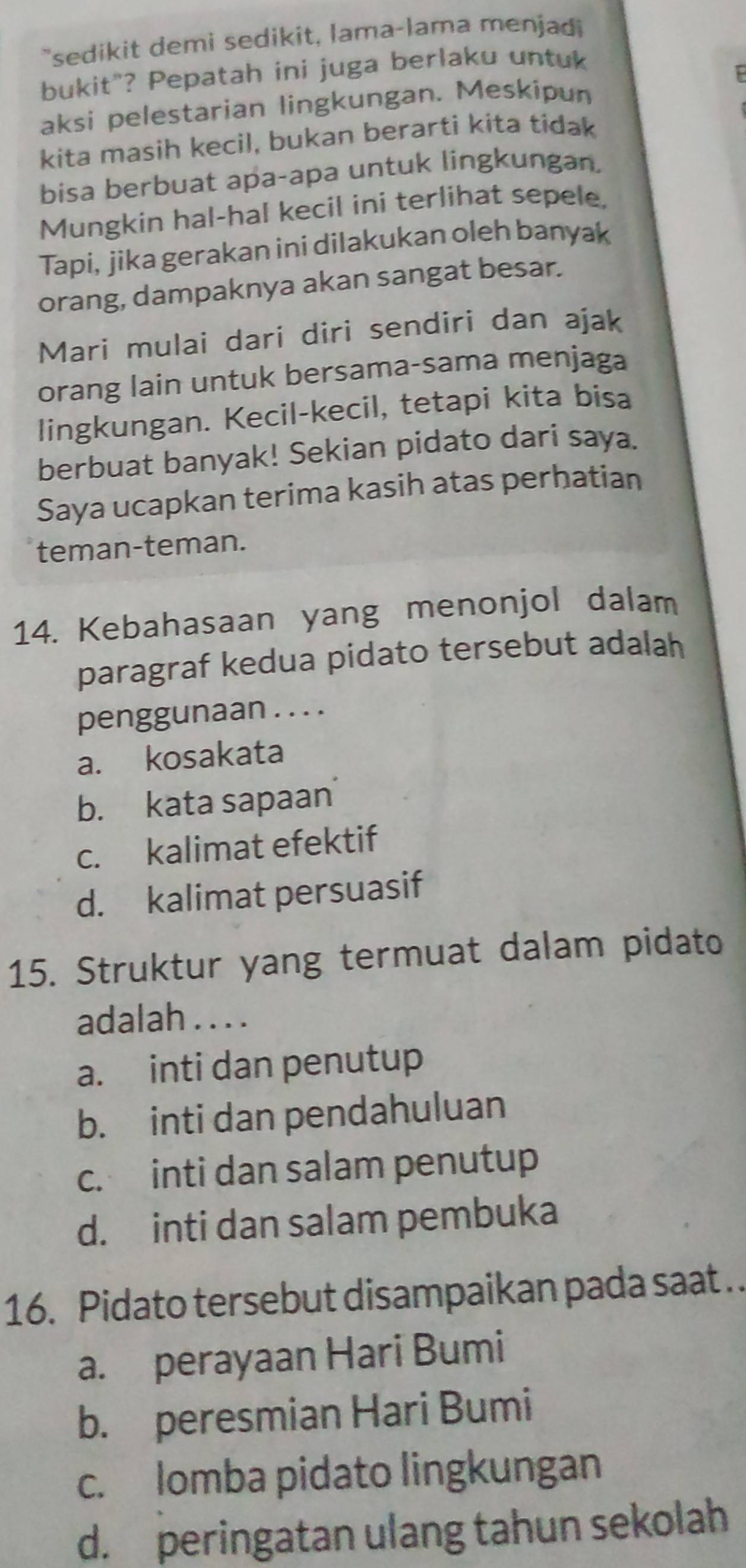 "sedikit demi sedikit, lama-lama menjadi
bukit"? Pepatah ini juga berlaku untuk
aksi pelestarian lingkungan. Meskipun
kita masih kecil, bukan berarti kita tidak
bisa berbuat apa-apa untuk lingkungan.
Mungkin hal-hal kecil ini terlihat sepele,
Tapi, jika gerakan ini dilakukan oleh banyak
orang, dampaknya akan sangat besar.
Mari mulai dari diri sendiri dan ajak
orang lain untuk bersama-sama menjaga
lingkungan. Kecil-kecil, tetapi kita bisa
berbuat banyak! Sekian pidato dari saya.
Saya ucapkan terima kasih atas perhatian
teman-teman.
14. Kebahasaan yang menonjol dalam
paragraf kedua pidato tersebut adalah
penggunaan . . . .
a. kosakata
b. kata sapaan
c. kalimat efektif
d. kalimat persuasif
15. Struktur yang termuat dalam pidato
adalah . . . .
a. inti dan penutup
b. inti dan pendahuluan
c. inti dan salam penutup
d. inti dan salam pembuka
16. Pidato tersebut disampaikan pada saat ..
a. perayaan Hari Bumi
b. peresmian Hari Bumi
c. lomba pidato lingkungan
d. peringatan ulang tahun sekolah