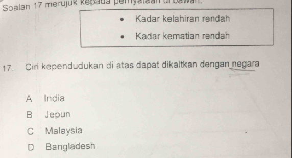 Soalan 17 merujuk kepada pemyataan uf bawan.
Kadar kelahiran rendah
Kadar kematian rendah
17. Ciri kependudukan di atas dapat dikaitkan dengan negara
A India
B Jepun
C Malaysia
D Bangladesh