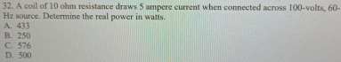 A coil of 10 ohm resistance draws 5 ampere current when connected across 100-volts, 60-
Hz source. Determine the real power in watts.
A. 433
B. 250
C. 576
D. 500