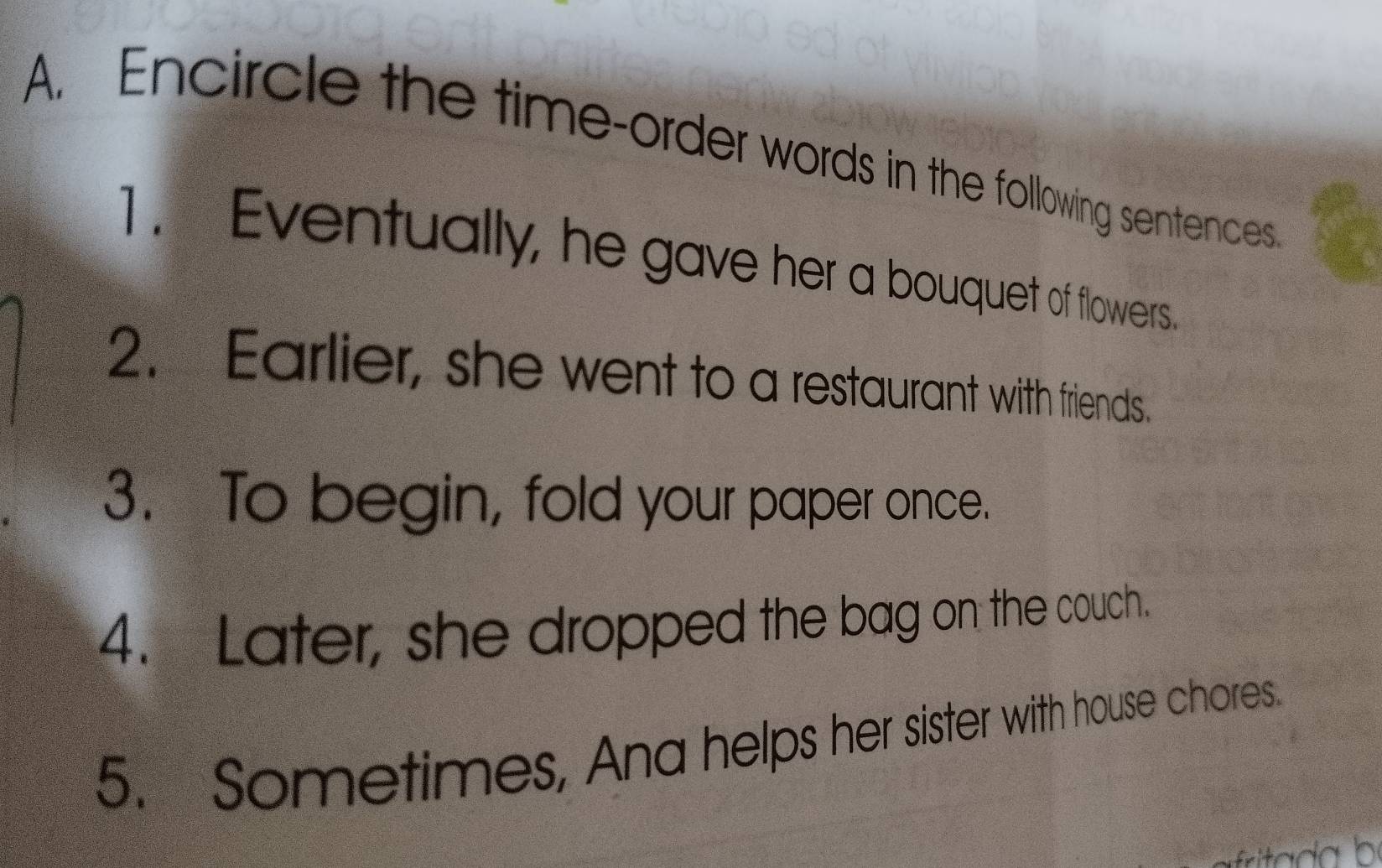 Encircle the time-order words in the following sentences 
1. Eventually, he gave her a bouquet of flowers. 
2. Earlier, she went to a restaurant with friends. 
3. To begin, fold your paper once. 
4. Later, she dropped the bag on the couch. 
5. Sometimes, Ana helps her sister with house chores.