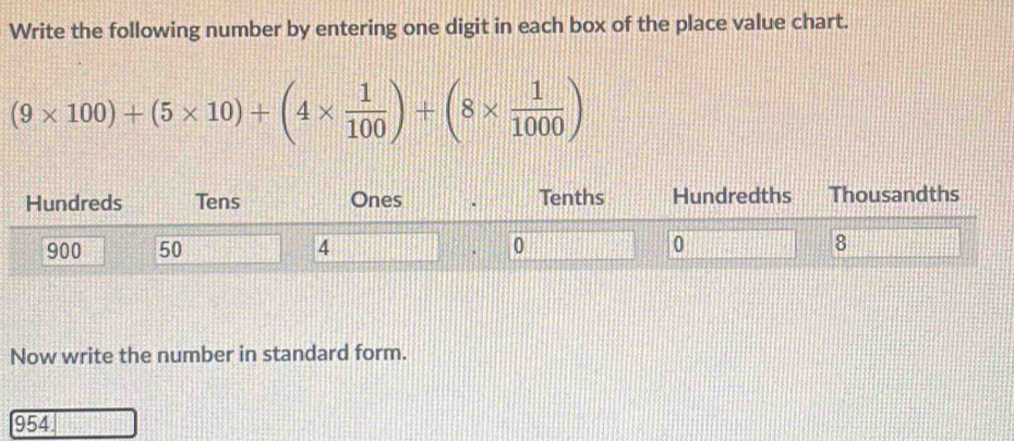 Write the following number by entering one digit in each box of the place value chart.
(9* 100)+(5* 10)+(4*  1/100 )+(8*  1/1000 )
Hundreds Tens Ones Tenths Hundredths Thousandths
900 50 4 0 0 8
` 
Now write the number in standard form.
954