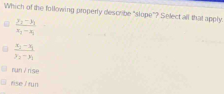 Which of the following properly describe “slope”? Select all that apply.
frac y_2-y_1x_2-x_1
frac x_2-x_1y_2-y_1
run / rise
rise / run