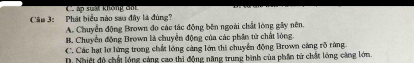 C. áp suất không dot.
Câu 3: Phát biểu nào sau đây là đúng?
A. Chuyển động Brown do các tác động bên ngoài chất lỏng gây nên.
B. Chuyển động Brown là chuyển động của các phân tử chất lỏng.
C. Các hạt lơ lửng trong chất lỏng càng lớn thì chuyển động Brown càng rõ ràng.
D. Nhiệt độ chất lỏng càng cao thì động năng trung bình của phân tử chất lỏng càng lớn.