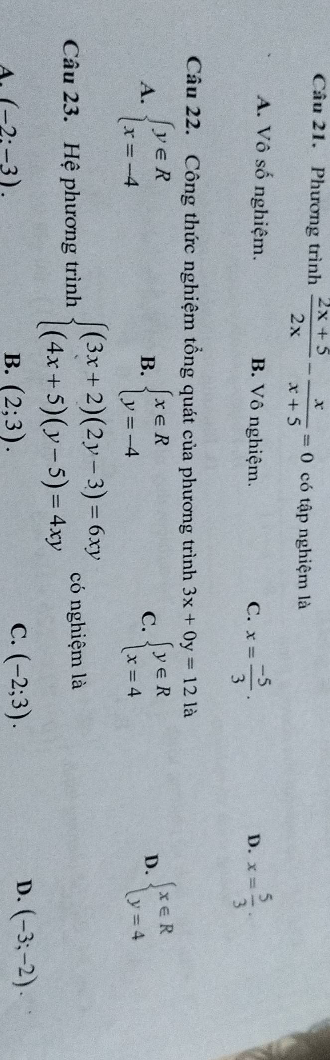 Phương trình  (2x+5)/2x - x/x+5 =0 có tập nghiệm là
A. Vô số nghiệm. B. Vô nghiệm. D. x= 5/3 .
C. x= (-5)/3 . 
Câu 22. Công thức nghiệm tổng quát của phương trình 3x+0y=121a
A. beginarrayl y∈ R x=-4endarray. beginarrayl x∈ R y=-4endarray. beginarrayl y∈ R x=4endarray. beginarrayl x∈ R y=4endarray.
B.
C.
D.
Câu 23. Hệ phương trình beginarrayl (3x+2)(2y-3)=6xy (4x+5)(y-5)=4xyendarray. có nghiệm là
A (-2:-3).
C.
B. (2;3). (-2;3).
D. (-3;-2).