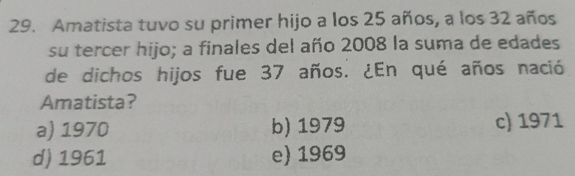 Amatista tuvo su primer hijo a los 25 años, a los 32 años
su tercer hijo; a finales del año 2008 la suma de edades
de dichos hijos fue 37 años. ¿En qué años nació
Amatista?
a) 1970 b) 1979 c) 1971
d) 1961 e) 1969