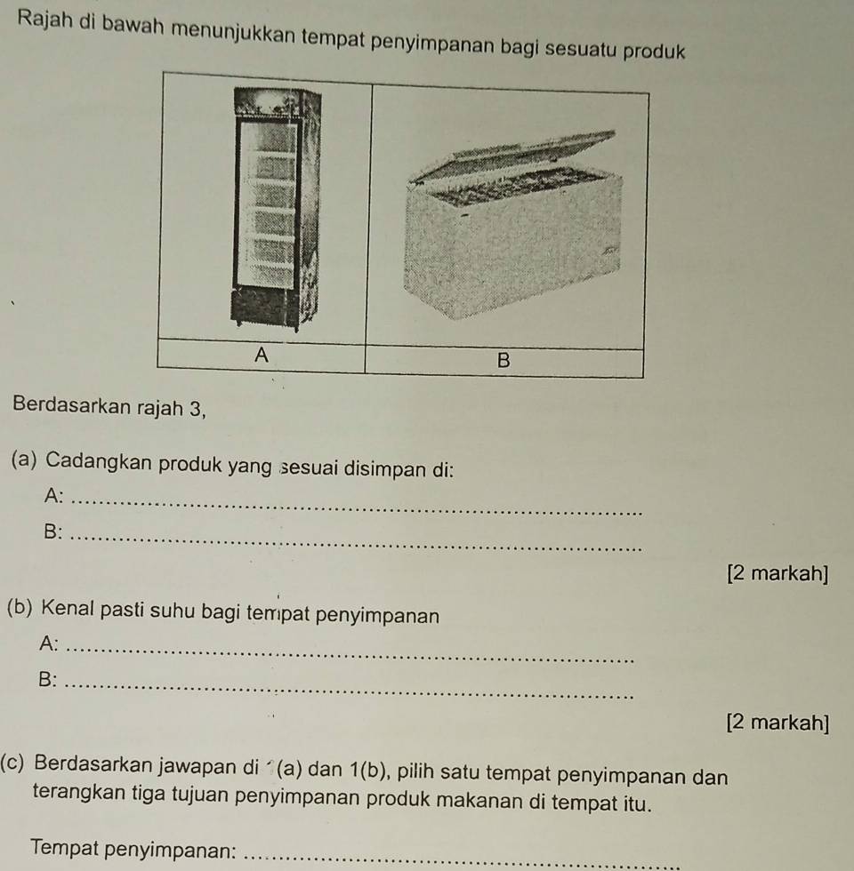 Rajah di bawah menunjukkan tempat penyimpanan bagi sesuatu produk 
A 
B 
Berdasarkan rajah 3, 
(a) Cadangkan produk yang sesuai disimpan di: 
A:_ 
B:_ 
[2 markah] 
(b) Kenal pasti suhu bagi tempat penyimpanan 
A:_ 
B:_ 
[2 markah] 
(c) Berdasarkan jawapan di (a) dan 1(b) , pilih satu tempat penyimpanan dan 
terangkan tiga tujuan penyimpanan produk makanan di tempat itu. 
Tempat penyimpanan:_